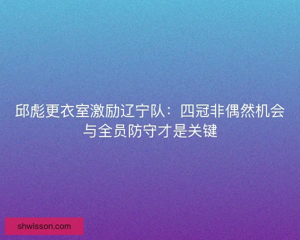 邱彪更衣室激励辽宁队:四冠非偶然机会与全员防守才是关键 邱彪更衣室激励辽宁队:四冠非偶然机会与全员防守才是关键