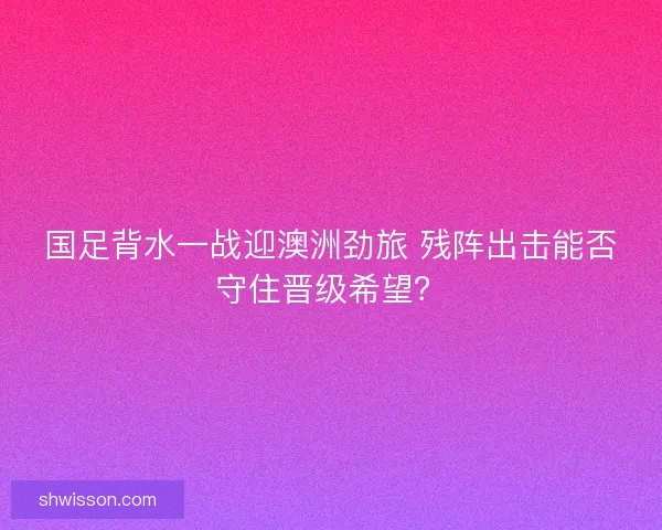 国足背水一战迎澳洲劲旅 残阵出击能否守住晋级希望？