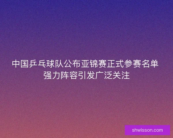 中国乒乓球队公布亚锦赛正式参赛名单 强力阵容引发广泛关注