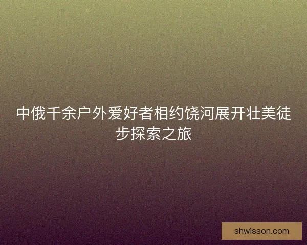 中俄千余户外爱好者相约饶河展开壮美徒步探索之旅