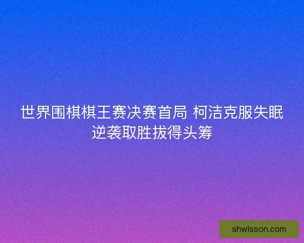 世界围棋棋王赛决赛首局 柯洁克服失眠逆袭取胜拔得头筹