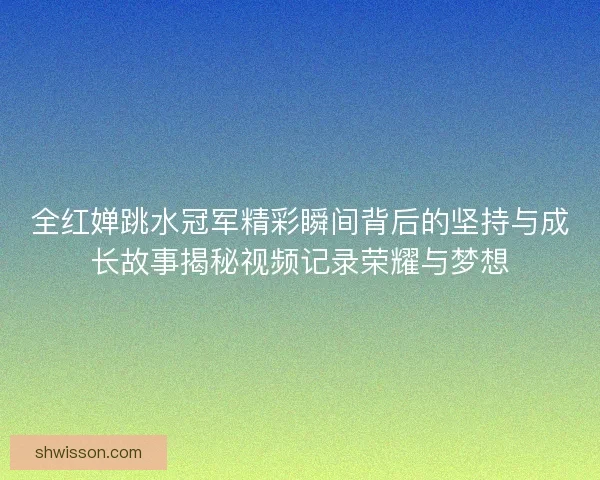 全红婵跳水冠军精彩瞬间背后的坚持与成长故事揭秘视频记录荣耀与梦想