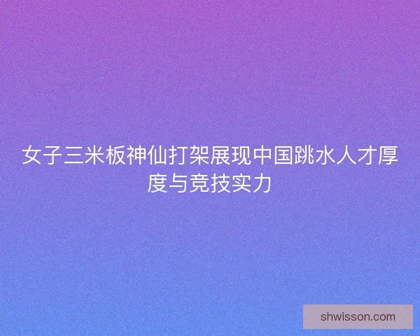 女子三米板神仙打架展现中国跳水人才厚度与竞技实力