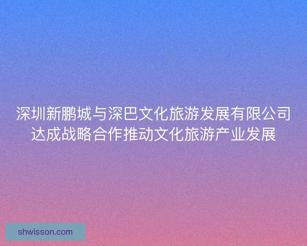 深圳新鹏城与深巴文化旅游发展有限公司达成战略合作推动文化旅游产业发展