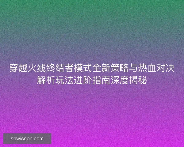 穿越火线终结者模式全新策略与热血对决解析玩法进阶指南深度揭秘