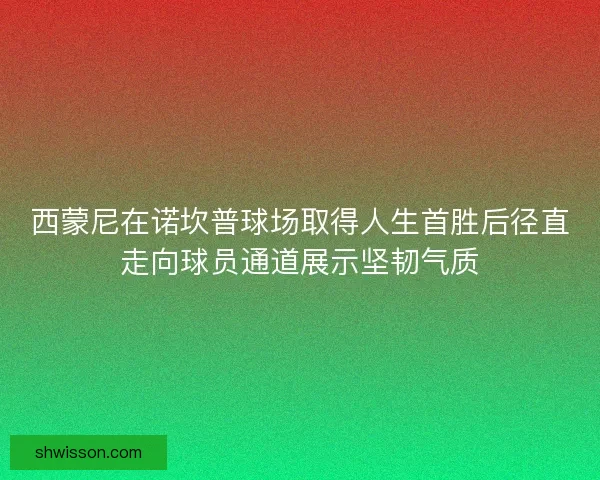 西蒙尼在诺坎普球场取得人生首胜后径直走向球员通道展示坚韧气质