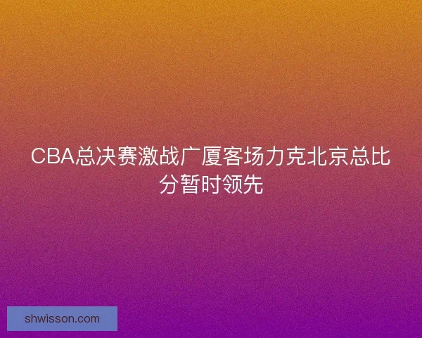 CBA总决赛激战广厦客场力克北京总比分暂时领先