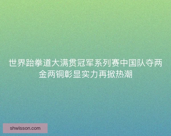 世界跆拳道大满贯冠军系列赛中国队夺两金两铜彰显实力再掀热潮