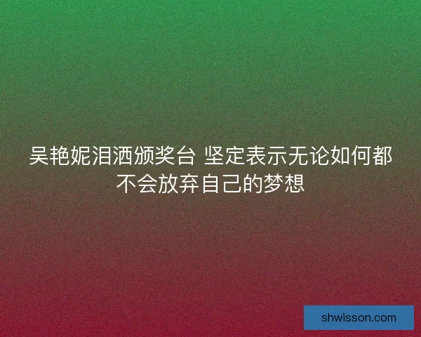 吴艳妮泪洒颁奖台 坚定表示无论如何都不会放弃自己的梦想