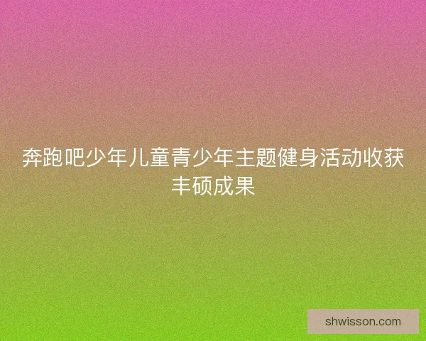 奔跑吧少年儿童青少年主题健身活动收获丰硕成果