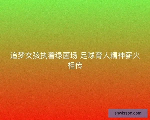 追梦女孩执着绿茵场 足球育人精神薪火相传 追梦女孩执着绿茵场 足球育人精神薪火相传