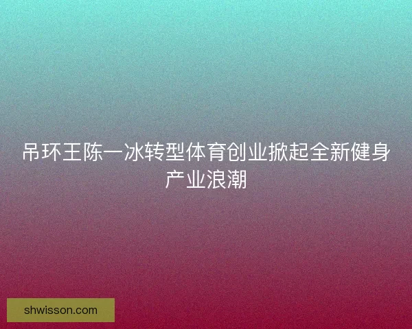 吊环王陈一冰转型体育创业掀起全新健身产业浪潮 吊环王陈一冰转型体育创业掀起全新健身产业浪潮