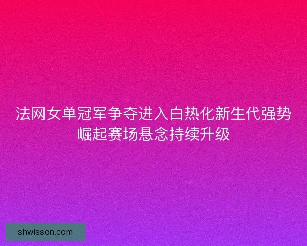 法网女单冠军争夺进入白热化新生代强势崛起赛场悬念持续升级 法网女单冠军争夺进入白热化新生代强势崛起赛场悬念持续升级