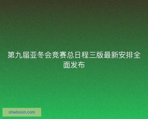 第九届亚冬会竞赛总日程三版最新安排全面发布