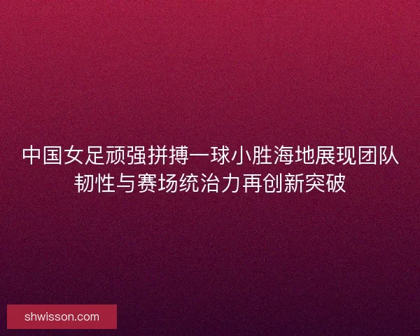 中国女足顽强拼搏一球小胜海地展现团队韧性与赛场统治力再创新突破