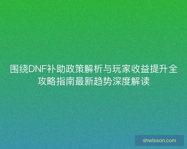 围绕DNF补助政策解析与玩家收益提升全攻略指南最新趋势深度解读