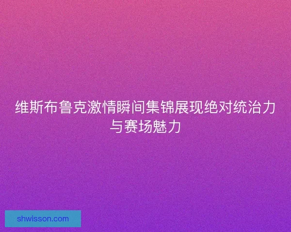 维斯布鲁克激情瞬间集锦展现绝对统治力与赛场魅力