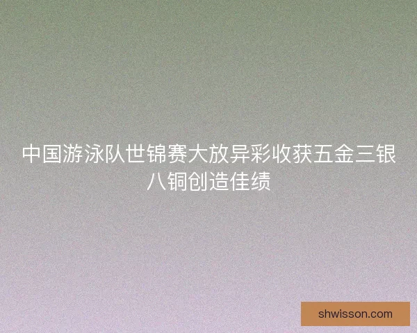 中国游泳队世锦赛大放异彩收获五金三银八铜创造佳绩