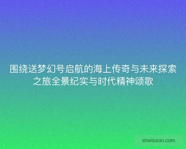 围绕送梦幻号启航的海上传奇与未来探索之旅全景纪实与时代精神颂歌