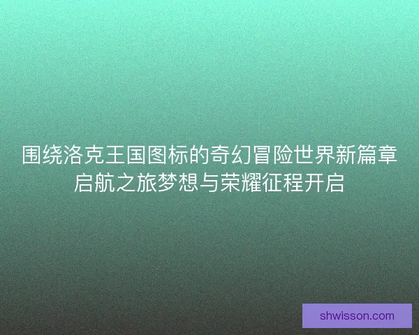 围绕洛克王国图标的奇幻冒险世界新篇章启航之旅梦想与荣耀征程开启